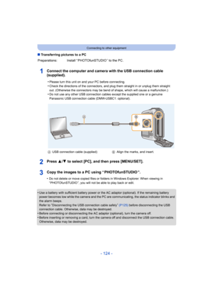 Page 124- 124 -
Connecting to other equipment
∫Transferring pictures to a PC
Connect the computer and camera with the USB connection cable 
(supplied).
Press 3/ 4 to select [PC], and then press [MENU/SET].
Copy the images to a PC using “ PHOTOfunSTUDIO ”.
•Do not delete or move copied files or folders in Windows Explor er. When viewing in 
“ PHOTOfunSTUDIO ”, you will not be able to play back or edit.
•Use a battery with sufficient battery power or the AC adaptor ( optional). If the remaining battery 
power...