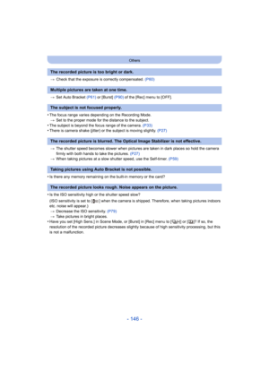 Page 146- 146 -
Others
>Check that the exposure is correctly compensated.  (P60)
> Set Auto Bracket  (P61) or [Burst]  (P90) of the [Rec] menu to [OFF].
•The focus range varies depending on the Recording Mode.
> Set to the proper mode for the distance to the subject.
•The subject is beyond the focus range of the camera.  (P33)•There is camera shake (jitter) or the subject is moving slightl y.  (P27)
> The shutter speed becomes slower when pictures are taken in dar k places so hold the camera 
firmly with both...