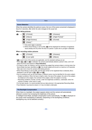 Page 30- 30 -
Basic
When the camera identifies the optimum scene, the icon of the scene concerned is displayed in 
blue for 2 seconds, after which its color changes to the usual  red.
When taking pictures
When recording motion pictures
•
[¦] is set if none of the scenes are applicable, and the standard  settings are set.•When [ ], [ ] or [ ] is selected, the camera automatically detects  a person’s face, and it will 
adjust the focus and exposure.  (Face Detection)
•If a tripod is used, for instance, and the...