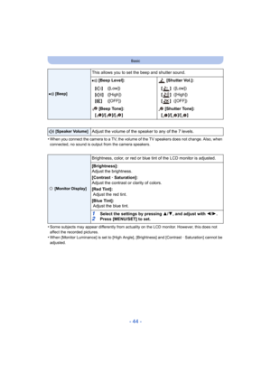 Page 44- 44 -
Basic
•When you connect the camera to a TV, the volume of the TV speakers does not change. Also, when 
connected, no sound is output from the camera speakers.
•Some subjects may appear differently from actuality on the LCD  monitor. However, this does not 
affect the recorded pictures.
•When [Monitor Luminance] is set to [High Angle] , [Brightness] and [Contrast · Saturation] cannot be 
adjusted.
r  [Beep]
This allows you to set the beep and shutter sound.
r [Beep Level]:  [Shutter Vol.]:
[t ]
[u...