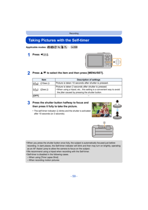 Page 59- 59 -
Recording
Taking Pictures with the Self-timer
Applicable modes: 
Press 2 [ë].
Press 3/ 4 to select the item and then press [MENU/SET].
•When you press the shutter button once fully, the subject is au tomatically focused just before 
recording. In dark places, the Self-timer indicator will blink  and then may turn on brightly, operating 
as an AF Assist Lamp to allow the camera to focus on the subject.
•We recommend using a tripod when recording with the Self-timer.•Self-timer is disabled in the...