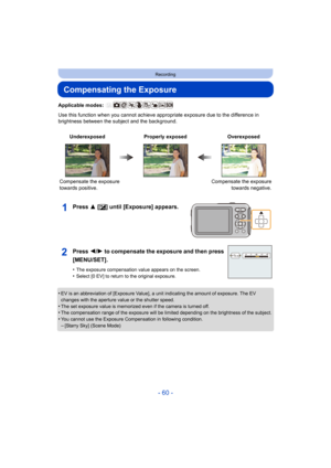 Page 60- 60 -
Recording
Compensating the Exposure
Applicable modes: 
Use this function when you cannot achieve appropriate exposure due to the difference in 
brightness between the subject and the background.
Press 3 [ È] until [Exposure] appears.
•EV is an abbreviation of [Exposure Value], a unit indicating th e amount of exposure. The EV 
changes with the aperture value or the shutter speed.
•The set exposure value is memorized even if the camera is turne d off.•The compensation range of the exposure will be...