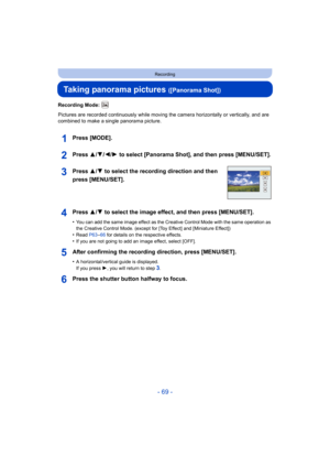 Page 69- 69 -
Recording
Taking panorama pictures ([Panorama Shot])
Recording Mode: 
Pictures are recorded continuously while moving the camera horizontally or vertically, and are 
combined to make a single panorama picture.
Press [MODE].
Press 3/ 4/2/1 to select [Panorama Shot], and then press [MENU/SET].
Press 3/ 4 to select the recording direction and then 
press [MENU/SET].
Press 3/ 4 to select the image effect, and then press [MENU/SET].
•You can add the same image effect as the Creative Control Mode  with...