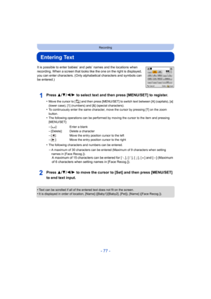 Page 77- 77 -
Recording
Entering Text
It is possible to enter babies’ and pets’ names and the locations when 
recording. When a screen that looks like the one on the right i s displayed, 
you can enter characters. (Only alphabetical characters and symbols can 
be entered.)
Press 3/ 4/2/1 to select text and then press [MENU/SET] to register.
•Move the cursor to [ ] and then press [MENU/SET] to switch text  between [A] (capitals), [a] 
(lower case), [1] (numbers) and [&] (special characters).
•To continuously...
