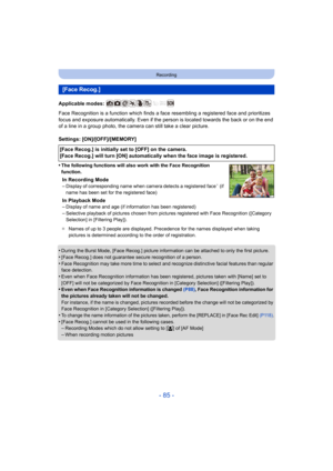 Page 85- 85 -
Recording
Applicable modes: 
Face Recognition is a function which finds a face resembling a registered face and prioritizes 
focus and exposure automatically . Even if the person is located towards the back or on the end 
of a line in a group photo, the camera can still take a clear p icture.
Settings: [ON]/[OFF]/[MEMORY]
•
The following functions will also work with the Face Recognitio n 
function.
In Recording Mode
–Display of corresponding name when camera detects a registered  face¢ (if 
name...