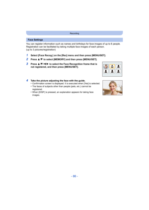 Page 86- 86 -
Recording
You can register information such as names and birthdays for face images of up to 6 people.
Registration can be facilitated by taking multiple face images  of each person. 
(up to 3 pictures/registration)
1Select [Face Recog.] on the [Rec] menu and then press [MENU/SET ].
2Press 3/4 to select [MEMORY] and then press [MENU/SET].
3Press  3/4 /2/ 1 to select the Face Recognition frame that is 
not registered, and then press [MENU/SET].
4Take the picture adjusting the face with the guide....