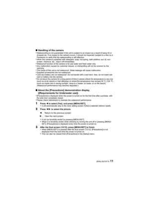 Page 1111(ENG) SQT0718
∫Handling of the camera
•Waterproofing is not guaranteed if the unit is subject to an impact as a result of being hit or 
dropped etc. If an impact to the camera occurs, it should be inspected (subject to a fee) by a 
Panasonic to verify that the waterproofing is still effective.
•When the camera is splashed with detergent, soap, hot spring, bath additive, sun oil, sun 
screen, chemical, etc., wipe it off immediately.
•Waterproof function of the camera is for sea water and fresh water...