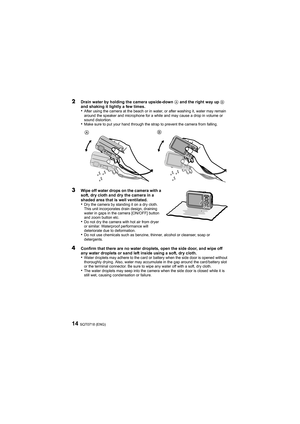 Page 14SQT0718 (ENG)14
2Drain water by holding the camera upside-down A and the right way up  B 
and shaking it lightly a few times.
•After using the camera at the beach or in water, or after washi ng it, water may remain 
around the speaker and microphone for a while and may cause a d rop in volume or 
sound distortion.
•Make sure to put your hand through the strap to prevent the cam era from falling.
3Wipe off water drops on the camera with a 
soft, dry cloth and dry the camera in a 
shaded area that is well...