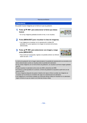 Page 104- 104 -
Reproducción/Edición
Se pueden buscar imágenes por la fecha en que se grabaron.
•
La fecha de grabación de la imagen seleccionada en la pantalla de reproducción se convierte en la 
fecha seleccionada cuando se visualiza antes la pantalla del calendario.
•Si hay varias imágenes con la misma fecha de grabación, se visualiza la primera imagen grabada 
ese día.
•Puede visualizar el calendario entre enero de 2000 y diciembre de 2099.•Si la fecha no está ajustada en la cámara, la fecha de grabación se...