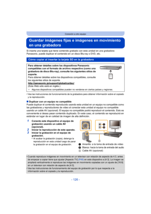 Page 126- 126 -
Conexión a otro equipo
Guardar imágenes fijas e imágenes en movimiento 
en una grabadora
Si inserta una tarjeta que tiene contenido grabado con esta unidad en una grabadora 
Panasonic, puede duplicar el contenido en un disco Blu-ray o DVD, etc.
•
Vea las instrucciones de funcionamiento de la grabadora para obtener información sobre el copiado 
y la reproducción.
∫Duplicar con un equipo no compatible
Puede duplicar el contenido  reproducido usando esta unidad en un equipo no compatible como 
las...