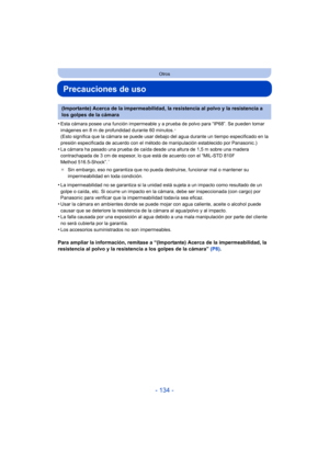 Page 134- 134 -
Otros
Precauciones de uso
•Esta cámara posee una función impermeable y a prueba de polvo para “IP68”. Se pueden tomar 
imágenes en 8 m de profundidad durante 60 minutos.¢ 
(Esto significa que la cámara se puede usar debajo del agua durante un tiempo especificado en la 
presión especificada de acuerdo con el método de manipulación establecido por Panasonic.)
•La cámara ha pasado una prueba de caída desde una altura de 1,5 m sobre una madera 
contrachapada de 3 cm de espesor, lo que está de acuerdo...