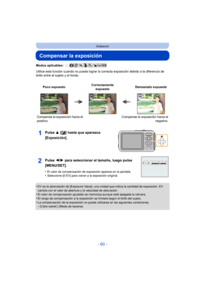Page 60- 60 -
Grabación
Compensar la exposición
Modos aplicables: 
Utilice esta función cuando no puede lograr la correcta exposición debido a la diferencia de 
brillo entre el sujeto y el fondo.
Pulse  3 [È] hasta que aparezca 
[Exposición].
•EV es la abreviación de [Exposure Value], una unidad que indica la cantidad de exposición. EV 
cambia con el valor de abertura y la velocidad de obturación.
•El valor de compensación ajustado se memoriza aunque esté apagada la cámara.•El rango de compensación a la...