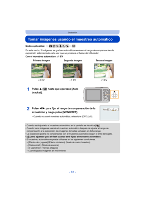 Page 61- 61 -
Grabación
Tomar imágenes usando el muestreo automático
Modos aplicables: 
En este modo, 3 imágenes se graban automáticamente en el rango de compensación de 
exposición seleccionado cada vez que se presiona el botón del obturador.
Con el muestreo automático d1EV
Pulse 3 [È] hasta que aparezca [Auto 
bracket].
•Cuando está ajustado el muestreo automático, en la pantalla se visualiza [ ].
•Cuando toma imágenes usando el muestreo automático después de ajustar el rango de 
compensación a la exposición,...