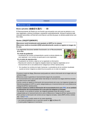 Page 85- 85 -
Grabación
Modos aplicables: 
El Reconocimiento de Rostro es una función que encuentra una cara que se parezca a una 
cara registrada y prioriza el enfoque y exposición automáticamente. Aunque la persona esté 
colocada hacia atrás o al final de la una línea en una foto de grupo, la cámara puede tomar una 
foto nítida.
Ajustes: [ON]/[OFF]/[MEMORY]
•
Las siguientes funciones también funcionarán con el Reconocimiento 
de la cara.
En modo de grabación
–Visualización del nombre correspondiente cuando la...