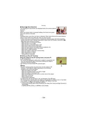 Page 104- 104 -
Recording
∫About [ š] (Face Detection)
The following AF area frames are displayed when the camera detects 
the faces.
Yellow:
When the shutter button is pressed halfway, the frame turns green 
when the camera is focused.
White:
Displayed when more than one face is detected. Other faces that are the same distance 
away as faces within the yellow AF areas are also focused.
•
Under certain picture-taking conditions, including the following cases, the facial recognition 
function may fail to work,...