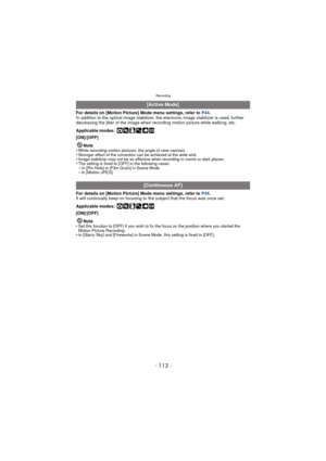 Page 113Recording
- 113 -
For details on [Motion Picture] Mode menu settings, refer to P44.
In addition to the optical image stabilizer, the electronic image stabilizer is used, further 
decreasing the jitter of the image when recording motion picture while walking, etc.
Applicable modes:
 ·¿
[ON]/[OFF]
Note
•
While recording motion pictures, the angle of view narrows.•Stronger effect of the correction can be achieved at the wide end.•Image stabilizer may not be as effective w hen recording in rooms or dark...