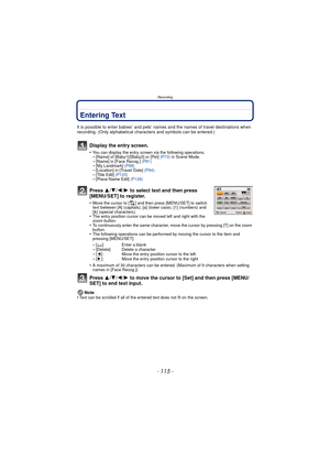Page 115Recording
- 115 -
Entering Text
It is possible to enter babies’ and pets’ names and the names of travel destinations when 
recording. (Only alphabetical characters and symbols can be entered.)
Display the entry screen.
•You can display the entry screen via the following operations.–[Name] of [Baby1]/[Baby2] or [Pet]  (P73) in Scene Mode.–[Name] in [Face Recog.]  (P81)–[My Landmark] (P88)–[Location] in [Travel Date]  (P94).–[Title Edit]  (P125)–[Place-Name Edit]  (P126)
Press 3/4/2/ 1 to select text and...