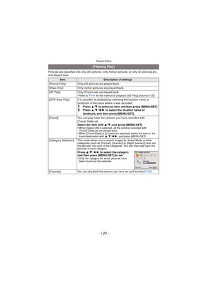 Page 120- 120 -
Playback/Editing
Pictures are classified into only still pictures, only motion pictures, or only 3D pictures etc., 
and played back.
[Filtering Play]
ItemDescription of settings
[Picture Only] Only still pictures are played back.
[Video Only]Only motion pictures are played back.
[3D Play] Only 3D pictures are played back.
•
Refer to  P144 for the method to playback [3D Play] pictures in 3D.
[GPS Area Play] It is possible to playback by selecting the location name or 
landmark of the place where...