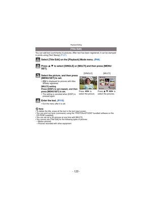 Page 125Playback/Editing
- 125 -
You can add text (comments) to pictures. After text has been registered, it can be stamped 
in prints using [Text Stamp] (P127).
Select [Title Edit] on the [Playback] Mode menu.  (P44)
Press  3/4 to select [SINGLE] or [MULTI] and then press [MENU/
SET].
Enter the text.  (P115)
•Exit the menu after it is set.
Note
•To delete the title, erase all the text in the text input screen.•You can print out texts (comments) using the “PHOTOfunSTUDIO” bundled software on the 
CD-ROM...
