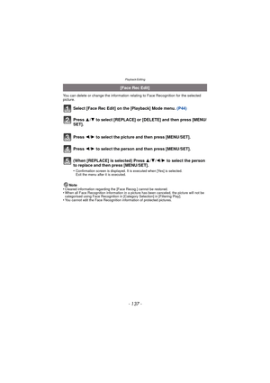 Page 137Playback/Editing
- 137 -
You can delete or change the information relating to Face Recognition for the selected 
picture.
Select [Face Rec Edit] on the [Playback] Mode menu. (P44)
Note
•Cleared information regarding the [Face Recog.] cannot be restored.•When all Face Recognition information in a picture has been canceled, the picture will not be 
categorised using Face Recognition in [Category Selection] in [Filtering Play].
•You cannot edit the Face Recognition information of protected pictures.
[Face...