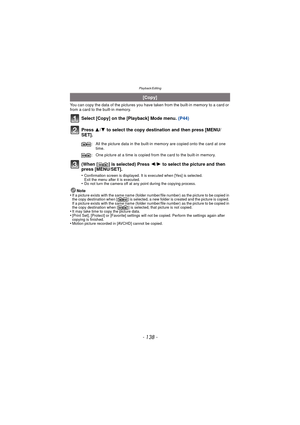 Page 138- 138 -
Playback/Editing
You can copy the data of the pictures you have taken from the built-in memory to a card or 
from a card to the built-in memory.
Select [Copy] on the [Playback] Mode menu. (P44)
Press  3/4 to select the copy destination and then press [MENU/
SET].
(When [ ] is selected) Press  2/1 to select the picture and then 
press [MENU/SET].
•Confirmation screen is displayed. It is executed when [Yes] is selected. 
Exit the menu after it is executed.
•Do not turn the camera off at any point...