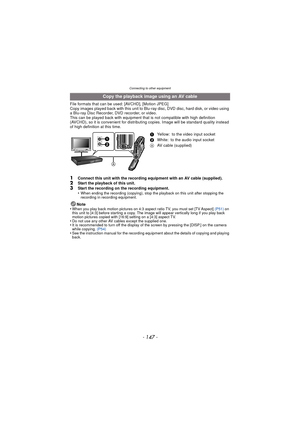 Page 147Connecting to other equipment
- 147 -
File formats that can be used: [AVCHD], [Motion JPEG]
Copy images played back with this unit to Blu-ray disc, DVD disc, hard disk, or video using 
a Blu-ray Disc Recorder, DVD recorder, or video.
This can be played back with equipment that is not compatible with high definition 
(AVCHD), so it is convenient for distri buting copies. Image will be standard quality instead 
of high definition at this time.
1Connect this unit with the recording equipment with an AV...