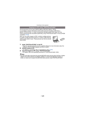 Page 148- 148 -
Connecting to other equipment
File formats that can be used: [JPEG], [MPO], [AVCHD], [Motion JPEG]
It is possible to acquire still pictures and motion pictures recorded in [AVCHD] or 
[Motion JPEG] formats, or create conventional standard quality DVD video from the 
motion picture that was recorded as [AVCHD], using “PHOTOfunSTUDIO” in the CD-ROM 
(supplied).  (P149)
Also, you can write images to DVD, combine multiple pictures 
to create a single panorama pictur e, or create a slide show by...