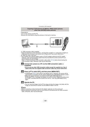 Page 150- 150 -
Connecting to other equipment
Preparations:
Turn on the camera and the PC.
Remove the card before using the pictures in the built-in memory.
AUSB connection cable (supplied)•Check the directions of the connectors, and plug them straight in or unplug them straight out. 
(Otherwise the connectors may be bent out of shape which may cause malfunction.)
B Align the marks, and insert.
•Use a battery with sufficient battery power or the AC adaptor (optional) and DC coupler 
(optional). If the remaining...