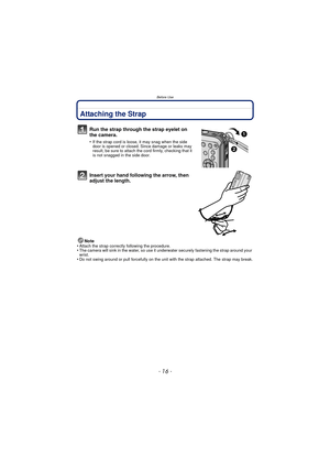 Page 16- 16 -
Before Use
Attaching the Strap
Run the strap through the strap eyelet on 
the camera.
•If the strap cord is loose, it may snag when the side 
door is opened or closed. Since damage or leaks may 
result, be sure to attach the cord firmly, checking that it 
is not snagged in the side door.
Insert your hand following the arrow, then 
adjust the length.
Note
•Attach the strap correctly following the procedure.•The camera will sink in the water, so use it un derwater securely fastening the strap around...