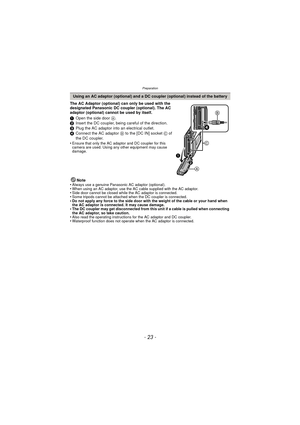 Page 23Preparation
- 23 -
The AC Adaptor (optional) can only be used with the 
designated Panasonic DC coupler (optional). The AC 
adaptor (optional) cannot be used by itself.
1Open the side door  A.
2 Insert the DC coupler, being careful of the direction.
3 Plug the AC adaptor into an electrical outlet.
4 Connect the AC adaptor  B to the [DC IN] socket  C of 
the DC coupler.
•
Ensure that only the AC adaptor and DC coupler for this 
camera are used. Using any other equipment may cause 
damage.
Note
•Always use...