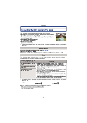 Page 24- 24 -
Preparation
About the Built-in Memory/the Card
•You can copy the recorded pictures to a card. (P138)•Memory size: Approx. 19 MB•The access time for the built-in memory may be longer than the access time for a card.
The following cards which conform to the SD video standard can be used with this unit.
(These cards are indicated as card in the text.)
¢SD Speed Class is the speed standard regarding continuous writing. Check via the label on 
the card, etc.
•Please confirm the latest information on...