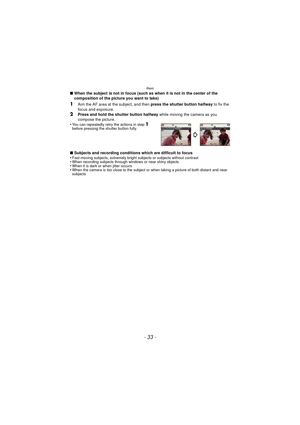 Page 33Basic
- 33 -
∫When the subject is not in focus (such as when it is not in the center of the 
composition of the picture you want to take)
1Aim the AF area at the subject, and then  press the shutter button halfway to fix the 
focus and exposure.
2Press and hold the shutter button halfway  while moving the camera as you 
compose the picture.
•
You can repeatedly retry the actions in step 1 
before pressing the shutter button fully.
∫ Subjects and recording conditions which are difficult to focus...