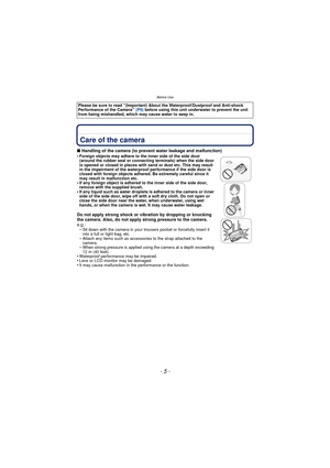 Page 5Before Use
- 5 -
Before UseCare of the camera
∫Handling of the camera (to prevent water leakage and malfunction)
•Foreign objects may adhere to the inner side of the side door 
(around the rubber seal or connecting terminals) when the side door 
is opened or closed in places with sand or dust etc. This may result 
in the impairment of the waterproof performance if the side door is 
closed with foreign objects adhered. Be extremely careful since it 
may result in malfunction etc.
•If any foreign object is...