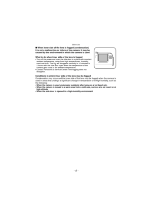 Page 6- 6 -
Before Use
∫When inner side of the lens is fogged (condensation)
It is not a malfunction or failure of the camera. It may be 
caused by the environment in which the camera is used.
What to do when inner side of the lens is fogged
•
Turn off the power and open the side door in a place with constant 
ambient temperature, away from high temperatures, humidity, 
sand and dust. The fog will disappear naturally in 10 minutes to 
2 hours with the side door open when the temperature of the 
camera gets...