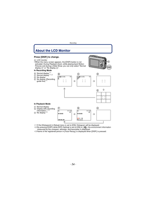 Page 54- 54 -
Recording
RecordingAbout the LCD Monitor
Press [DISP.] to change.
ALCD monitor•When the menu screen appears, the [DISP.] button is not 
activated. During Playback Zoom, while playing back Motion 
Pictures and during a Slide Show, you can only select “Normal 
display  F” or “No display  H”.
In Recording Mode
In Playback Mode
¢1 If the [Histogram] in [Setup] menu is set to [ON], Histogram will be displayed.
¢ 2 By pressing [DISP.] while [GPS Setting] is set to [ON] or [ ], the environment...