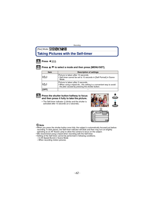 Page 62- 62 -
Recording
[Rec] Mode: ñ· ¿
Taking Pictures with the Self-timer
Press 2 [ë].
Press  3/4 to select a mode and then press [MENU/SET].
Note
•When you press the shutter button once fully, the subject is automatically focused just before 
recording. In dark places, the Self-timer indi cator will blink and then may turn on brightly 
operating as an AF Assist Lamp to allow the camera to focus on the subject.
•We recommend using a tripod when recording with the Self-timer.•Setting of the Self-timer cannot...