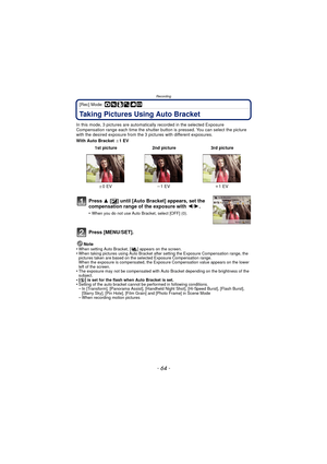 Page 64- 64 -
Recording
[Rec] Mode: ·¿
Taking Pictures Using Auto Bracket
In this mode, 3 pictures are automatically recorded in the selected Exposure 
Compensation range each time the shutter button  is pressed. You can select the picture 
with the desired exposure from the 3 p ictures with different exposures.
With Auto Bracket  d1EV
Note
•
When setting Auto Bracket, [ ] appears on the screen.•When taking pictures using Auto Bracket after setting the Exposure Compensation range, the 
pictures taken are based...