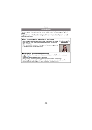Page 79Recording
- 79 -
You can register information such as names and birthdays for face images of up to 6 
people.
Registration can be facilitated by taking multiple face images of each person. (up to 3 
pictures/registration)
Face Settings
∫ Point of recording when registering the face images
•
Face front with eyes open and mouth closed, making sure the outline 
of the face, the eyes, or the eyebrows are not covered with the hair 
when registering.
•Make sure there is no extreme shading on the face when...