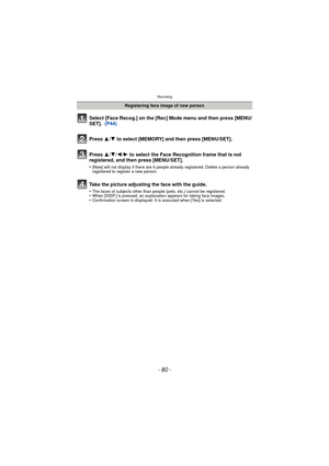 Page 80- 80 -
Recording
Select [Face Recog.] on the [Rec] Mode menu and then press [MENU/
SET].  (P44)
Press  3
/4 to select [MEMORY] and then press [MENU/SET].
Press  3/4/2/ 1 to select the Face Recognition frame that is not 
registered, and then press [MENU/SET].
•[New] will not display if there are 6 people already registered. Delete a person already 
registered to register a new person.
Take the picture adjusting the face with the guide.
•The faces of subjects other than people (pets, etc.) cannot be...