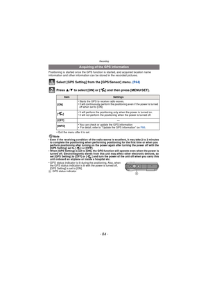 Page 84- 84 -
Recording
Positioning is started once the GPS function is started, and acquired location name 
information and other information can be stored in the recorded pictures.
Select [GPS Setting] from the [GPS/Sensor] menu.  (P44)
Press  3/4 to select [ON] or [ ] and then press [MENU/SET].
•Exit the menu after it is set.
Note
•Even if the receiving condition of the radio waves is excellent, it may take 2 to 3 minutes 
to complete the positioning when performing positioning for the first time or when you...