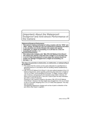 Page 1111(ENG) VQT3L22
(Important) About the Waterproof/
Dustproof and Anti-shock Performance of 
the Camera
This does not guarantee no destruction, no malfunction, or waterproofing in 
all conditions.
¢1 This means that the camera can be used underwater for specified time in 
specified pressure in accordance with the handling method established by 
Panasonic.
¢ 2 “MIL-STD 810F Method 516.5-Shock” is the test method standard of the U.S. 
Defense Department, which specifies performing drop tests from a height of...