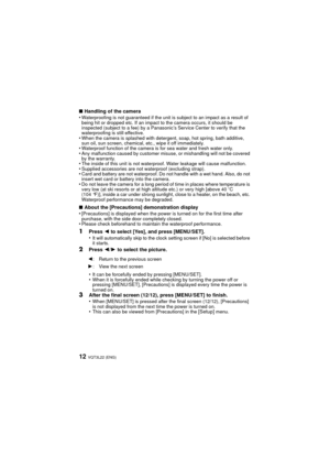 Page 12VQT3L22 (ENG)12
∫Handling of the camera
•Waterproofing is not guaranteed if the unit is subject to an impact as a result of 
being hit or dropped etc. If an impact to the camera occurs, it should be 
inspected (subject to a fee) by a Panasonic’s Service Center to verify that the 
waterproofing is still effective.
•When the camera is splashed with detergent, soap, hot spring, bath additive, 
sun oil, sun screen, chemical, etc., wipe it off immediately.
•Waterproof function of the camera is for sea water...