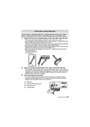 Page 1313(ENG) VQT3L22
1Check that there are no foreign objects on the inner side of the side door.•If there is any foreign object, such as lint, hair, sand, etc., on the 
surrounding area, water will leak within a few seconds causing malfunction.
•Wipe it off with a dry soft cloth if there is any liquid.
It may cause water leaks and malfunction if you use the camera with liquid adhered.
•If there is any foreign material, remove with supplied brush.•Be extremely careful to remove the small pieces of sand etc....