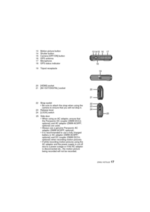 Page 1717(ENG) VQT3L22
13 Motion picture button
14 Shutter button
15 Camera [OFF/ON] button
16 GPS antenna
17 Microphone
18 GPS status indicator
19 Tripod receptacle
20 [HDMI] socket
21 [AV OUT/DIGITAL] socket
22 Strap eyelet
•Be sure to attach the strap when using the 
camera to ensure that you will not drop it.
23 Release lever
24 [LOCK] switch
25 Side door
•When using an AC adaptor, ensure that 
the Panasonic DC coupler (DMW-DCC4; 
optional) and AC adaptor (DMW-AC5PP; 
optional) are used.
•Always use a...