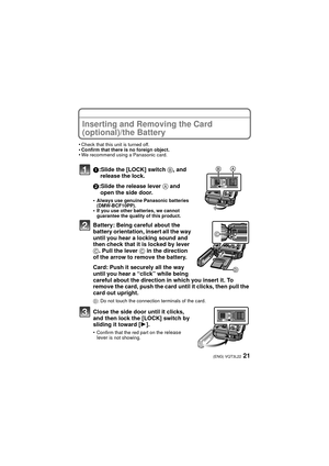 Page 2121(ENG) VQT3L22
Inserting and Removing the Card 
(optional)/the Battery
•Check that this unit is turned off.•Confirm that there is no foreign object.•We recommend using a Panasonic card.
1:Slide the [LOCK] switch B, and 
release the lock.
2:Slide the release lever  A and 
open the side door.
•Always use genuine Panasonic batteries 
(DMW-BCF10PP).
•If you use other batteries, we cannot 
guarantee the quality of this product.
Battery: Being careful about the 
battery orientation, insert all the way 
until...