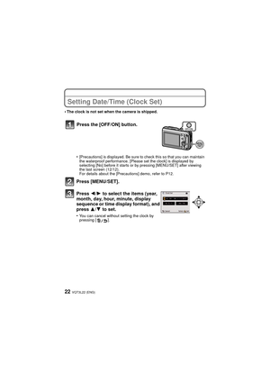Page 22VQT3L22 (ENG)22
Setting Date/Time (Clock Set)
•The clock is not set when the camera is shipped.
•[Precautions] is displayed. Be sure to check this so that you can maintain 
the waterproof performance. [Please set the clock] is displayed by 
selecting [No] before it starts or by pressing [MENU/SET] after viewing 
the last screen (12/12).
For details about the [Precautions] demo, refer to P12.
Press [MENU/SET].
Press 2/1 to select the items (year, 
month, day, hour, minute, display 
sequence or time...