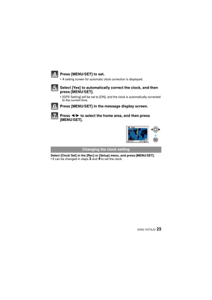 Page 2323(ENG) VQT3L22
Press [MENU/SET] to set.
•A setting screen for automatic clock correction is displayed.
Select [Yes] to automatically correct the clock, and then 
press [MENU/SET].
•[GPS Setting] will be set to [ON], and the clock is automatically corrected 
to the current time.
Press [MENU/SET] in the message display screen.
Press 2/1 to select the home area, and then press 
[MENU/SET].
Select [Clock Set] in the [Rec] or [Setup] menu, and press [MENU/SET].•It can be changed in steps 3 and 4 to set the...