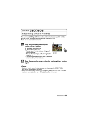 Page 2727(ENG) VQT3L22
[Rec] Mode: ñ· ¿
Recording Motion Pictures
This can record full high definition motion pictures that are compatible with the 
AVCHD format or motion pictures recorded in Motion JPEG.
Audio will be recorded in monaural.
Note
•Maximum time to record motion pictures continuously with [GFS]/[FSH] in 
[AVCHD] is 29 minutes 59 seconds.
•Motion picture recorded continuously in [Motion JPEG] is up to 2 GB. Only the 
maximum recordable time for 2 GB is displayed on the screen.
Start recording by...