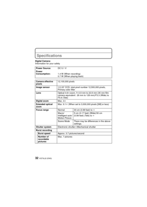 Page 32VQT3L22 (ENG)32
Specifications
Digital Camera:
Information for your safetyPower Source: DC 5.1 V
Power 
Consumption: 1.4 W (When recording)
0.7 W (When playing back)
Camera effective 
pixels 12,100,000 pixels
Image sensor 1/2.33q CCD, total pixel number 12,500,000 pixels, 
Primary color filter
Lens Optical 4.6kzoom, f l4.9 mm to 22.8 mm (35 mm film 
camera equivalent: 28 mm to 128 mm)/F3.3 (Wide) to 
F5.9 (Tele)
Digital zoom Max. 4k
Extended optical 
zoom Max. 9.1
k (When set to 3,000,000 pixels [3M] or...