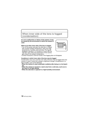 Page 10VQT3L22 (ENG)10
When inner side of the lens is fogged 
(condensation)
It is not a malfunction or failure of the camera. It may 
be caused by the environment in which the camera is 
used.
What to do when inner side of the lens is fogged
•Turn off the power and open the side door in a place 
with constant ambient temperature, away from high 
temperatures, humidity, sand and dust. The fog will 
disappear naturally in 10 minutes to 2 hours with the 
side door open when the temperature of the camera 
gets...